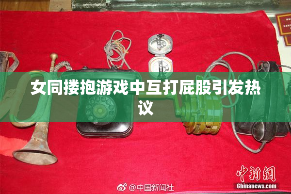 女同搂抱游戏中互打屁股引发热议