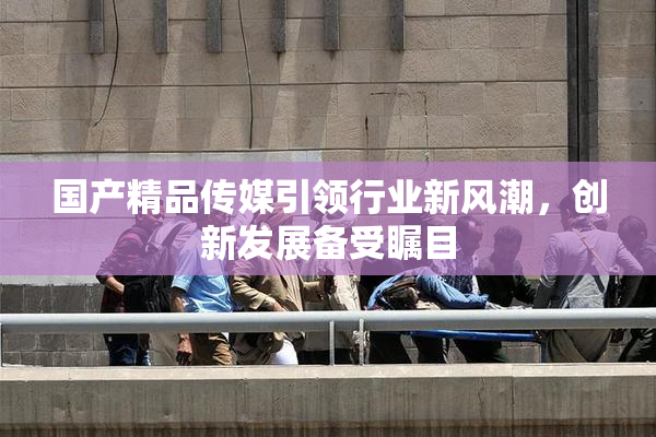 国产精品传媒引领行业新风潮，创新发展备受瞩目