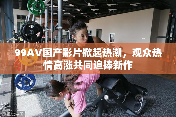 99AV国产影片掀起热潮，观众热情高涨共同追捧新作