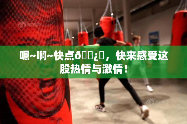 嗯~啊~快点🌿‌，快来感受这股热情与激情！