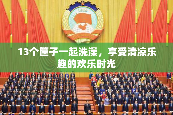 13个筐子一起洗澡，享受清凉乐趣的欢乐时光