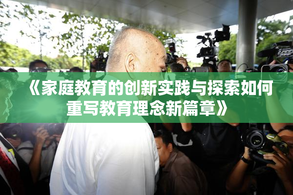 《家庭教育的创新实践与探索如何重写教育理念新篇章》