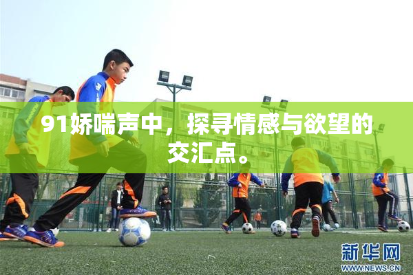 91娇喘声中，探寻情感与欲望的交汇点。