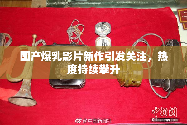 国产爆乳影片新作引发关注，热度持续攀升