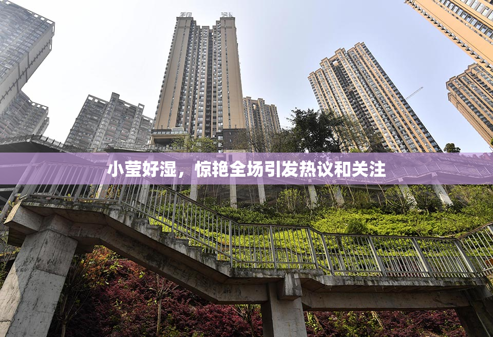 小莹好湿，惊艳全场引发热议和关注