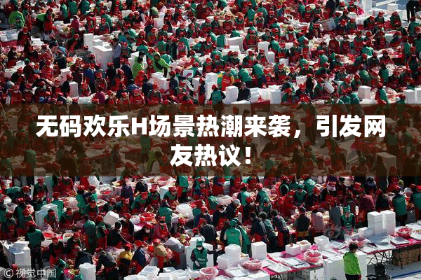 无码欢乐H场景热潮来袭，引发网友热议！