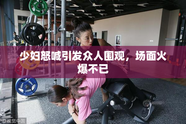 少妇怒喊引发众人围观，场面火爆不已