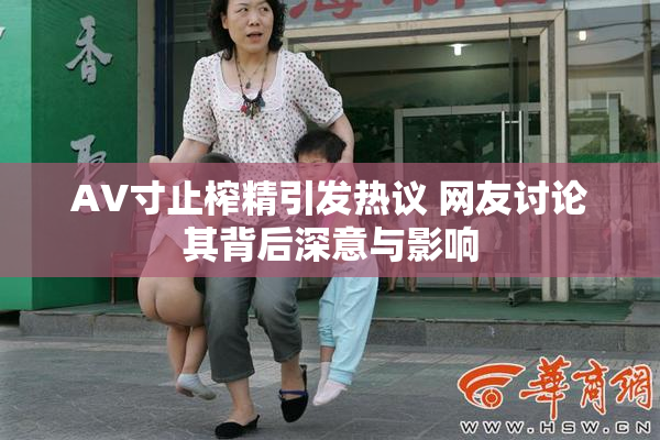 AV寸止榨精引发热议 网友讨论其背后深意与影响