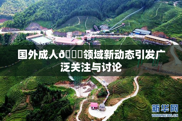 国外成人🔞领域新动态引发广泛关注与讨论