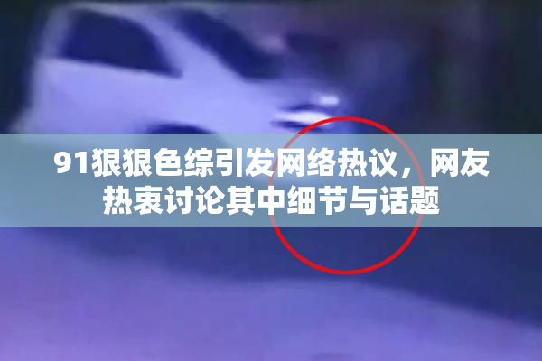 91狠狠色综引发网络热议，网友热衷讨论其中细节与话题