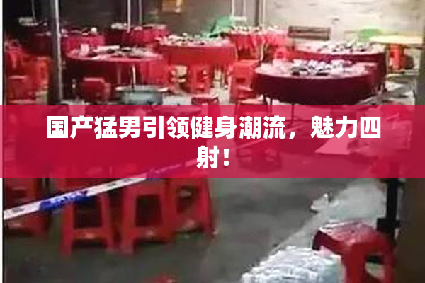 国产猛男引领健身潮流，魅力四射！