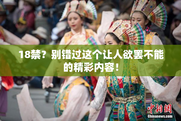 18禁？别错过这个让人欲罢不能的精彩内容！