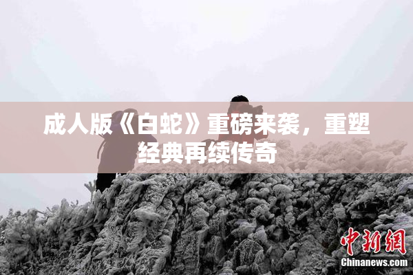 成人版《白蛇》重磅来袭，重塑经典再续传奇