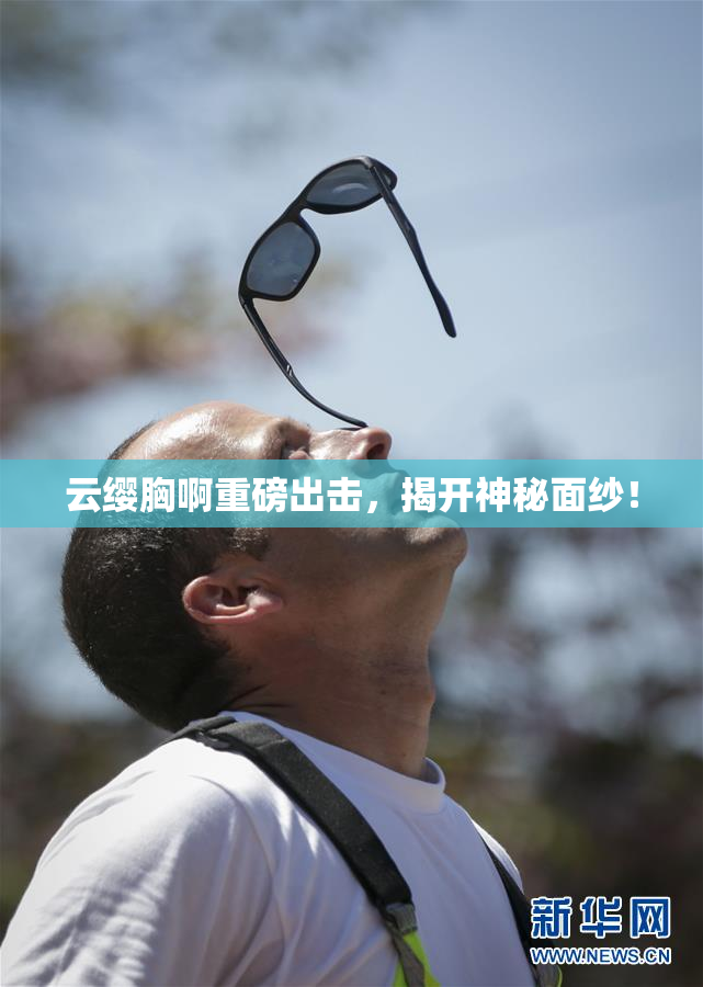 云缨胸啊重磅出击，揭开神秘面纱！