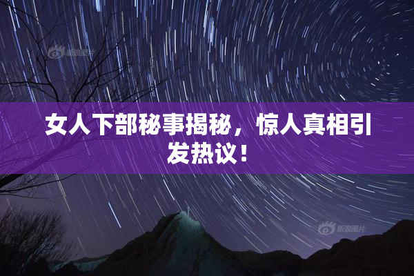 女人下部秘事揭秘，惊人真相引发热议！
