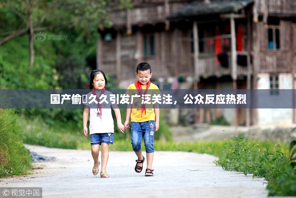 国产偷抇久久引发广泛关注，公众反应热烈