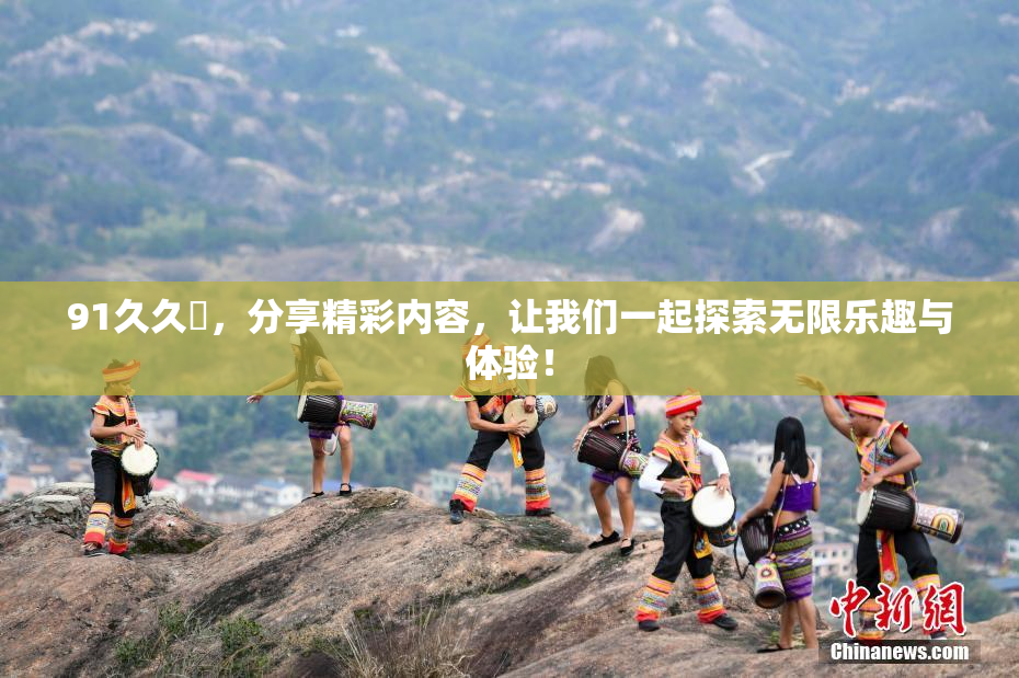 91久久擼，分享精彩内容，让我们一起探索无限乐趣与体验！