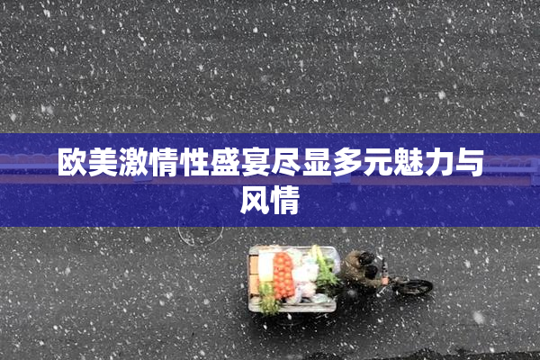 欧美激情性盛宴尽显多元魅力与风情