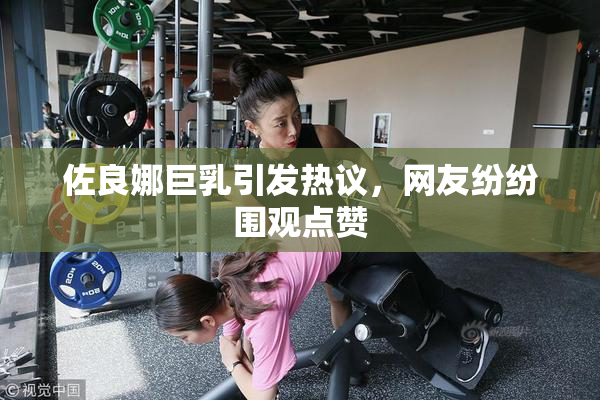 佐良娜巨乳引发热议，网友纷纷围观点赞