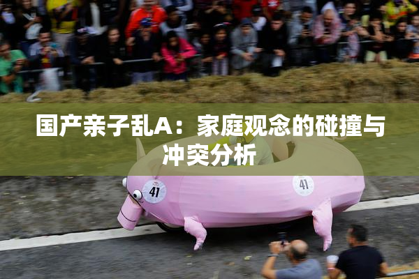 国产亲子乱A：家庭观念的碰撞与冲突分析