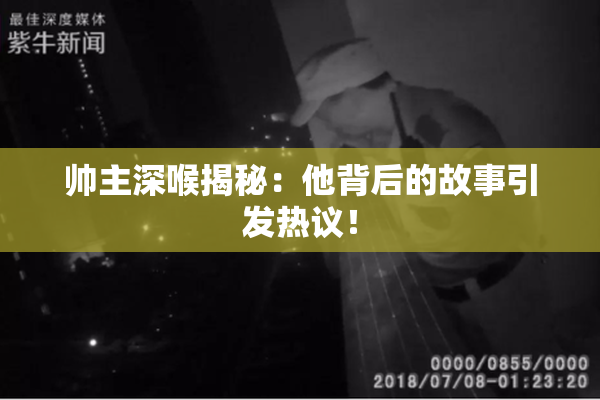 帅主深喉揭秘：他背后的故事引发热议！