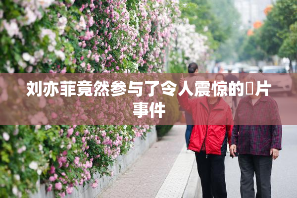 刘亦菲竟然参与了令人震惊的婬片事件