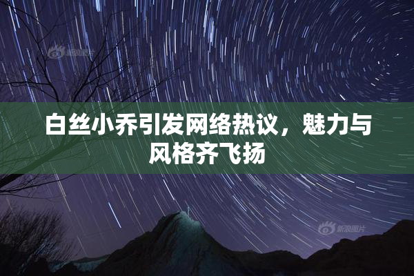 白丝小乔引发网络热议，魅力与风格齐飞扬