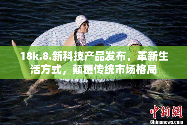 18k.8.新科技产品发布，革新生活方式，颠覆传统市场格局