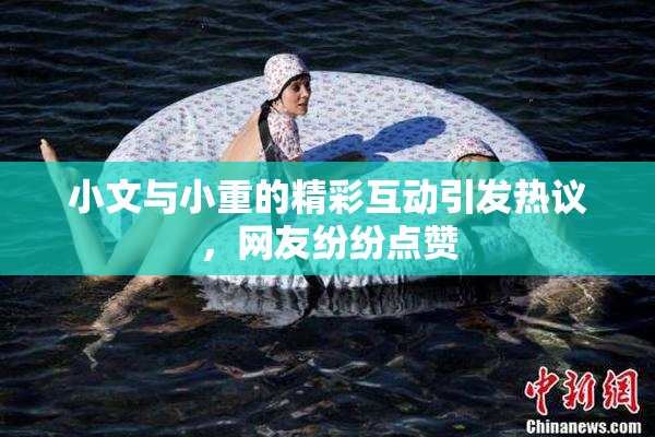 小文与小重的精彩互动引发热议，网友纷纷点赞