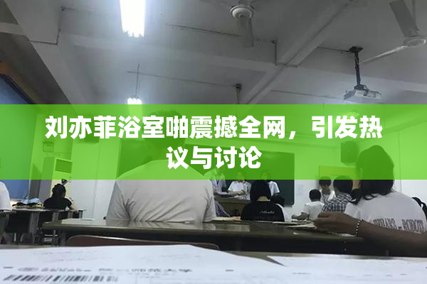 刘亦菲浴室啪震撼全网，引发热议与讨论