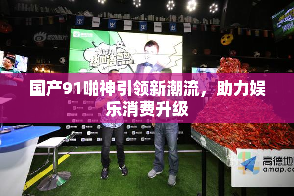 国产91啪神引领新潮流，助力娱乐消费升级