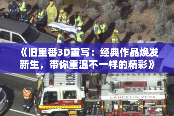 《旧里番3D重写：经典作品焕发新生，带你重温不一样的精彩》