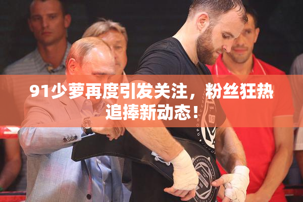 91少萝再度引发关注，粉丝狂热追捧新动态！