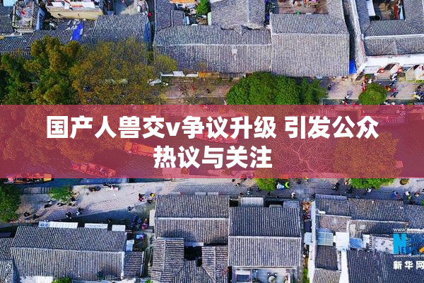国产人兽交v争议升级 引发公众热议与关注