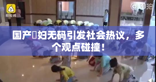 国产婬妇无码引发社会热议，多个观点碰撞！