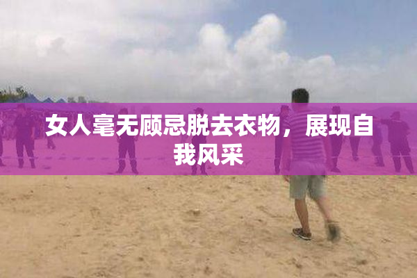 女人毫无顾忌脱去衣物，展现自我风采
