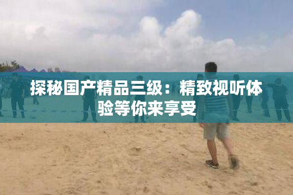 探秘国产精品三级：精致视听体验等你来享受