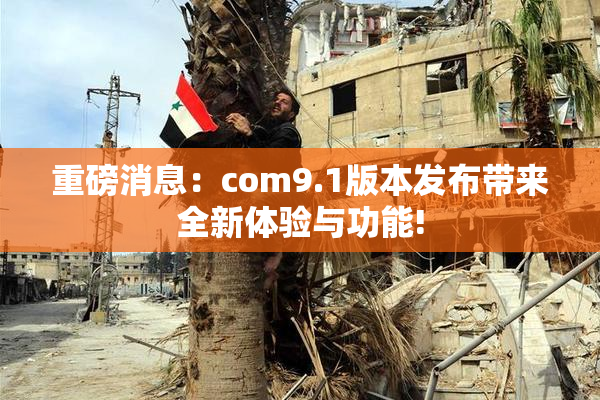 重磅消息：com9.1版本发布带来全新体验与功能!