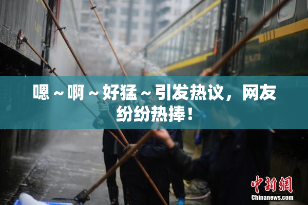 嗯～啊～好猛～引发热议，网友纷纷热捧！