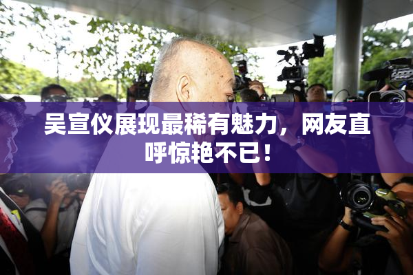 吴宣仪展现最稀有魅力，网友直呼惊艳不已！