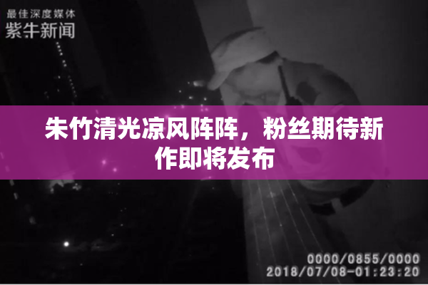 朱竹清光凉风阵阵，粉丝期待新作即将发布