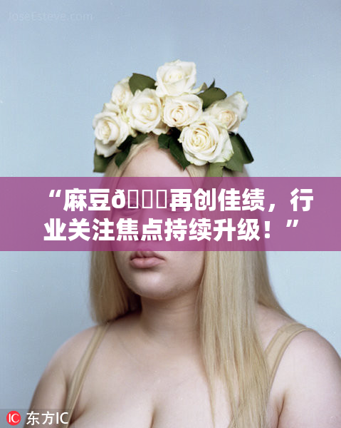 “麻豆🔞再创佳绩，行业关注焦点持续升级！”