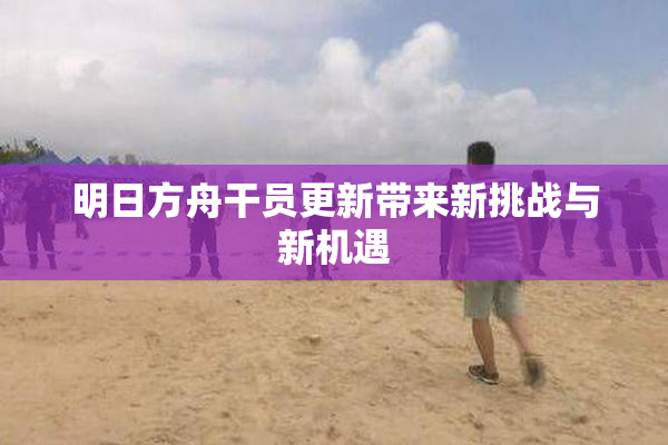 明日方舟干员更新带来新挑战与新机遇