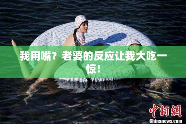 我用嘴？老婆的反应让我大吃一惊！