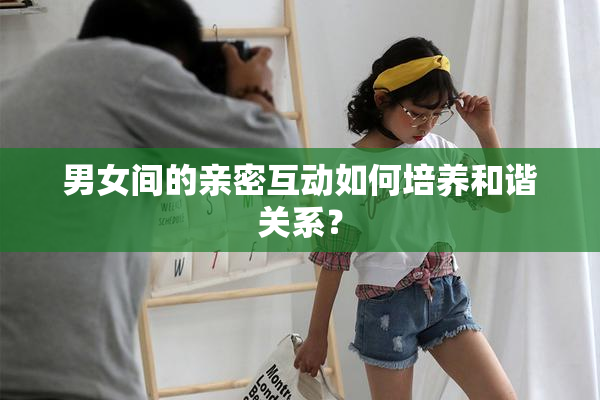 男女间的亲密互动如何培养和谐关系？