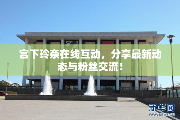 宫下玲奈在线互动，分享最新动态与粉丝交流！