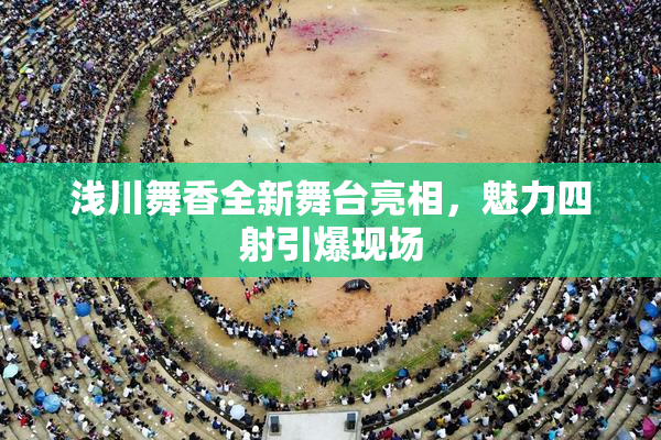 浅川舞香全新舞台亮相，魅力四射引爆现场