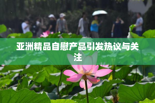 亚洲精品自慰产品引发热议与关注