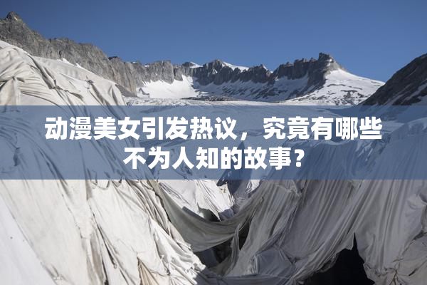 动漫美女引发热议，究竟有哪些不为人知的故事？