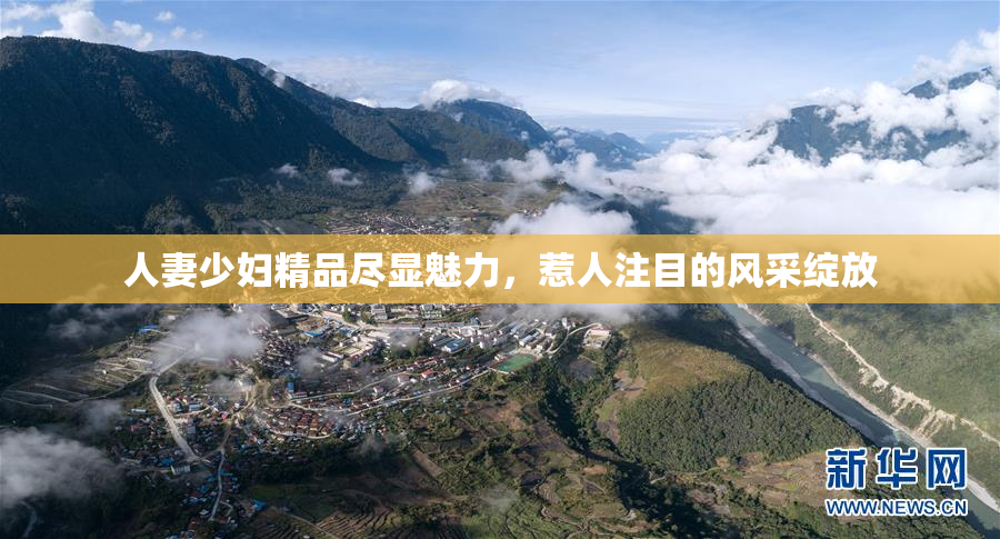 人妻少妇精品尽显魅力，惹人注目的风采绽放